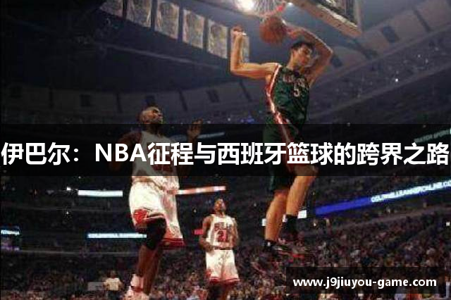 伊巴尔：NBA征程与西班牙篮球的跨界之路