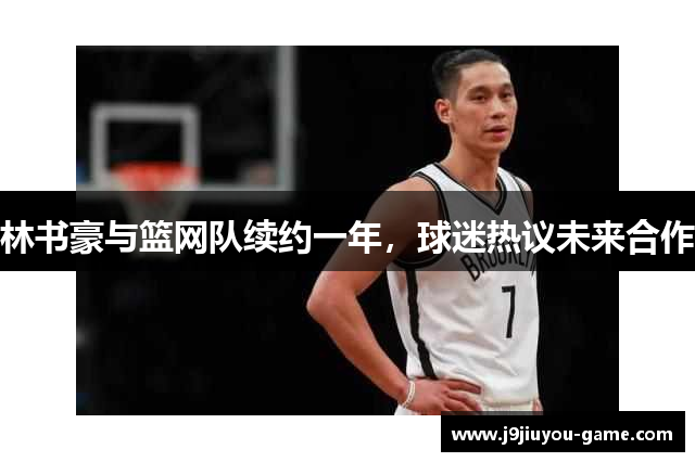 林书豪与篮网队续约一年，球迷热议未来合作