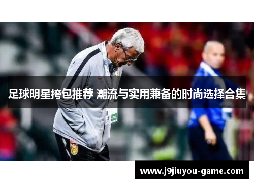 足球明星挎包推荐 潮流与实用兼备的时尚选择合集