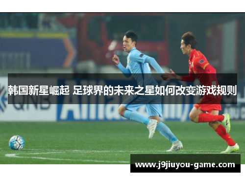 韩国新星崛起 足球界的未来之星如何改变游戏规则