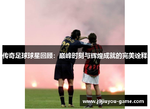 传奇足球球星回顾：巅峰时刻与辉煌成就的完美诠释