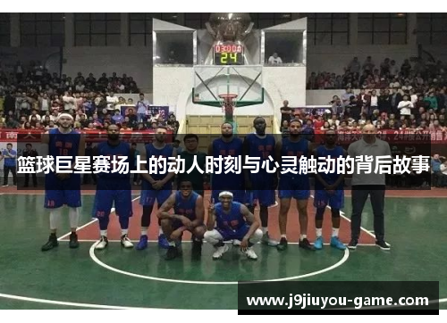 篮球巨星赛场上的动人时刻与心灵触动的背后故事