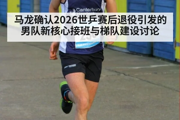马龙确认2026世乒赛后退役引发的男队新核心接班与梯队建设讨论