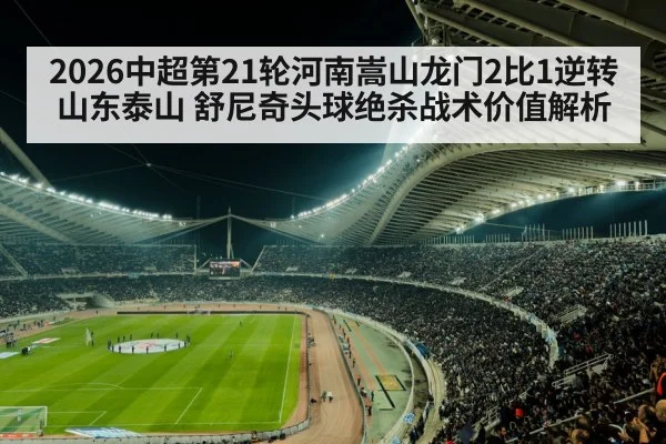 2026中超第21轮河南嵩山龙门2比1逆转山东泰山 舒尼奇头球绝杀战术价值解析