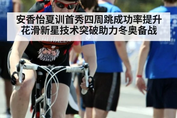 安香怡夏训首秀四周跳成功率提升 花滑新星技术突破助力冬奥备战