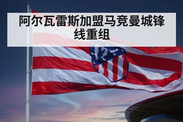 阿尔瓦雷斯加盟马竞曼城锋线重组