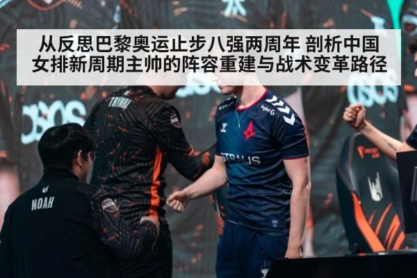 从反思巴黎奥运止步八强两周年 剖析中国女排新周期主帅的阵容重建与战术变革路径